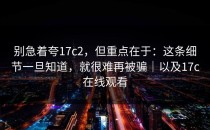 别急着夸17c2，但重点在于：这条细节一旦知道，就很难再被骗｜以及17c在线观看
