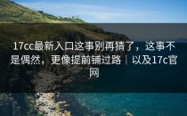 17cc最新入口这事别再猜了，这事不是偶然，更像提前铺过路｜以及17c官网