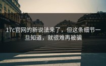 17c官网的新说法来了，但这条细节一旦知道，就很难再被骗