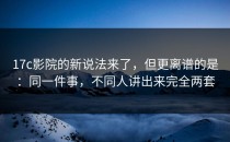 17c影院的新说法来了，但更离谱的是：同一件事，不同人讲出来完全两套