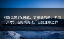 别跟风黑17c日韩，更离谱的是：老用户才知道的绕路法，但要注意边界