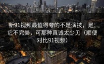 新91视频最值得夸的不是演技，是：它不完美，可那种真诚太少见（顺便对比91视频）