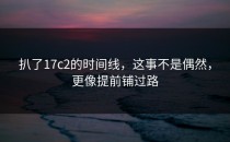 扒了17c2的时间线，这事不是偶然，更像提前铺过路