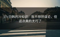 17c日韩的冷知识：我不想阴谋论，但这次真的太巧了