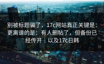 别被标题骗了，17c网站真正关键是：更离谱的是：有人删帖了，但备份已经传开｜以及17c日韩