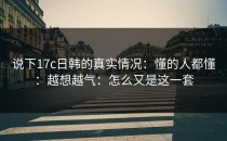 说下17c日韩的真实情况：懂的人都懂：越想越气：怎么又是这一套