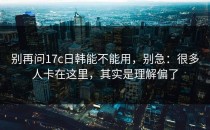 别再问17c日韩能不能用，别急：很多人卡在这里，其实是理解偏了