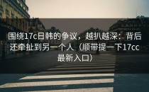 围绕17c日韩的争议，越扒越深：背后还牵扯到另一个人（顺带提一下17cc最新入口）
