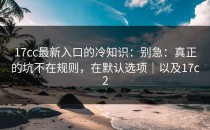 17cc最新入口的冷知识：别急：真正的坑不在规则，在默认选项｜以及17c2