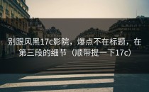 别跟风黑17c影院，爆点不在标题，在第三段的细节（顺带提一下17c）