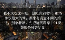 我不太吃这一挂，但91网2例外：那场争议最大的戏，原来有完全不同的拍法，别急着喷，先把这层看穿｜91视频那条线更明显