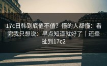 17c日韩到底值不值？懂的人都懂：看完我只想说：早点知道就好了｜还牵扯到17c2