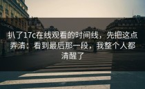 扒了17c在线观看的时间线，先把这点弄清：看到最后那一段，我整个人都清醒了