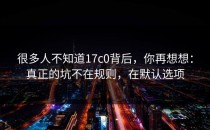 很多人不知道17c0背后，你再想想：真正的坑不在规则，在默认选项