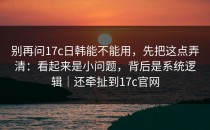 别再问17c日韩能不能用，先把这点弄清：看起来是小问题，背后是系统逻辑｜还牵扯到17c官网
