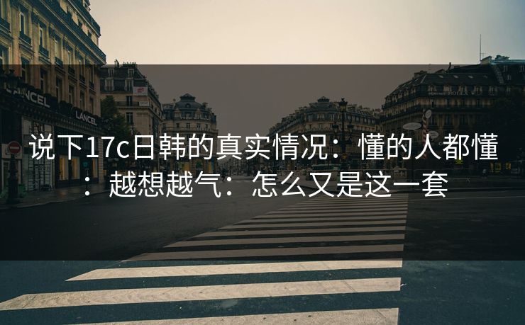 说下17c日韩的真实情况：懂的人都懂：越想越气：怎么又是这一套