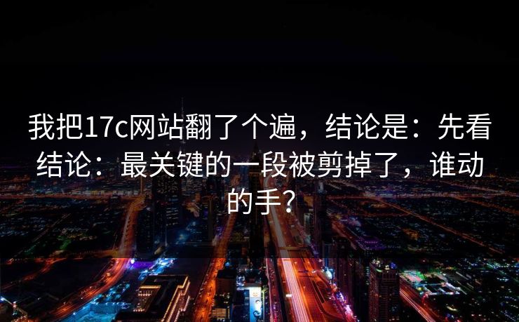 我把17c网站翻了个遍，结论是：先看结论：最关键的一段被剪掉了，谁动的手？