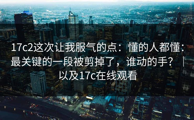 17c2这次让我服气的点：懂的人都懂：最关键的一段被剪掉了，谁动的手？｜以及17c在线观看