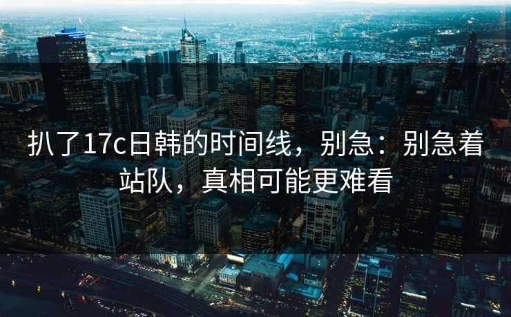 扒了17c日韩的时间线,别急:别急着站队,真相可能更难看 扒了17c日韩的时间线,别急:别急着站队,真相可能更难看