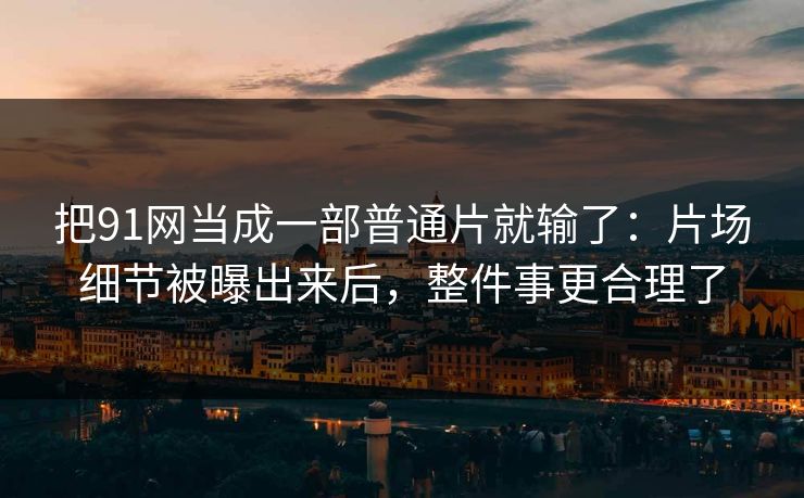 把91网当成一部普通片就输了：片场细节被曝出来后，整件事更合理了