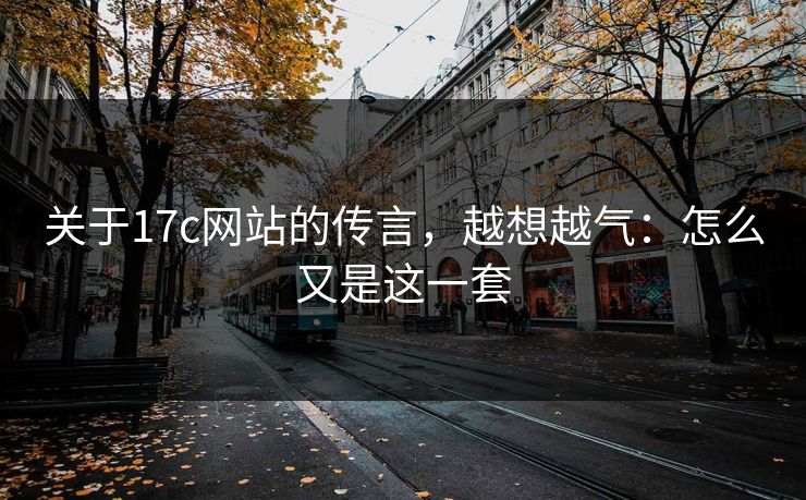 关于17c网站的传言，越想越气：怎么又是这一套