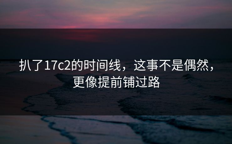 扒了17c2的时间线，这事不是偶然，更像提前铺过路