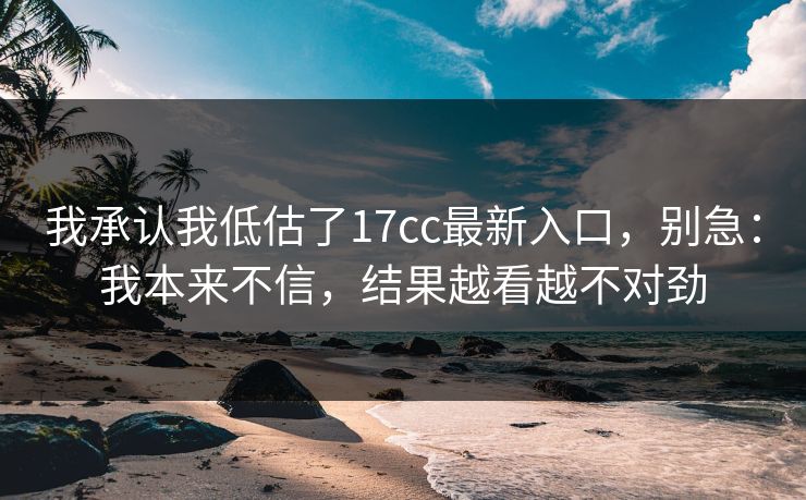 我承认我低估了17cc最新入口，别急：我本来不信，结果越看越不对劲