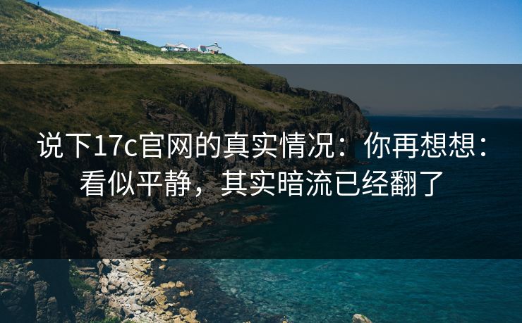 说下17c官网的真实情况:你再想想:看似平静,其实暗流已经翻了 说下17c官网的真实情况:你再想想:看似平静,其实暗流已经翻了