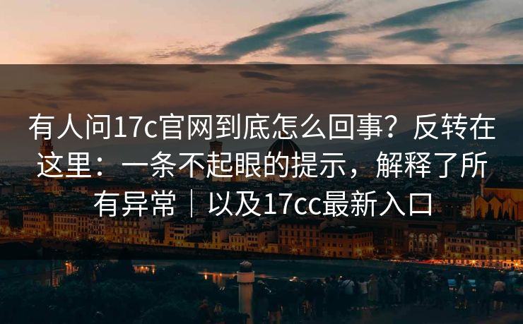 有人问17c官网到底怎么回事？反转在这里：一条不起眼的提示，解释了所有异常｜以及17cc最新入口
