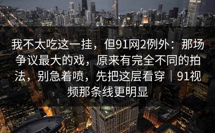 我不太吃这一挂，但91网2例外：那场争议最大的戏，原来有完全不同的拍法，别急着喷，先把这层看穿｜91视频那条线更明显