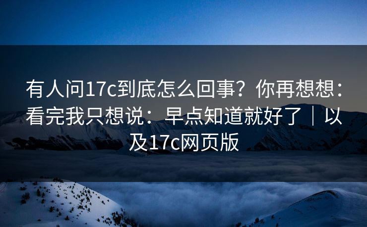 有人问17c到底怎么回事？你再想想：看完我只想说：早点知道就好了｜以及17c网页版