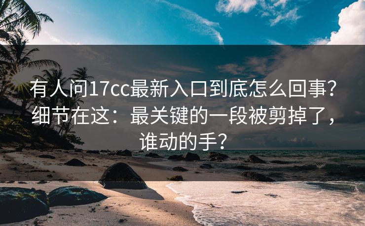 有人问17cc最新入口到底怎么回事?细节在这:最关键的一段被剪掉了,谁动的手? 有人问17cc最新入口到底怎么回事?细节在这:最关键的一段被剪掉了,谁动的手?
