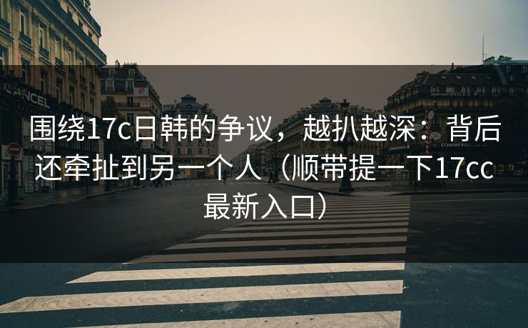围绕17c日韩的争议,越扒越深:背后还牵扯到另一个人(顺带提一下17cc最新入口) 第1张 围绕17c日韩的争议,越扒越深:背后还牵扯到另一个人(顺带提一下17cc最新入口) 第1张
