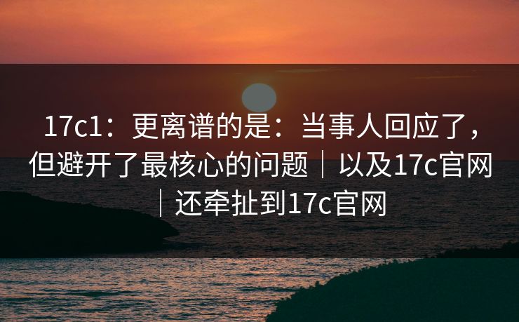 17c1:更离谱的是:当事人回应了,但避开了最核心的问题|以及17c官网|还牵扯到17c官网 17c1:更离谱的是:当事人回应了,但避开了最核心的问题|以及17c官网|还牵扯到17c官网