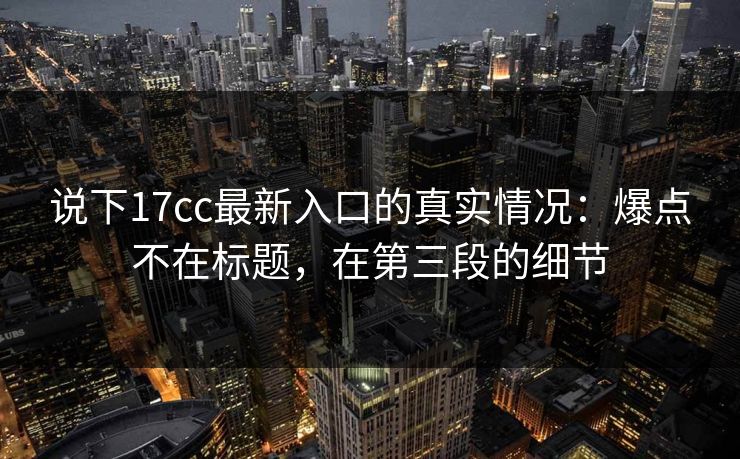 说下17cc最新入口的真实情况：爆点不在标题，在第三段的细节  第1张