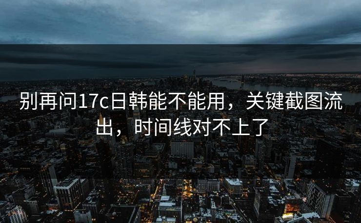 别再问17c日韩能不能用，关键截图流出，时间线对不上了