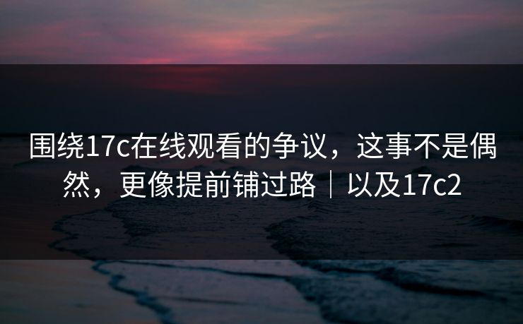 围绕17c在线观看的争议，这事不是偶然，更像提前铺过路｜以及17c2