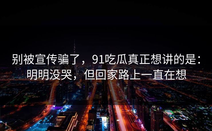 别被宣传骗了，91吃瓜真正想讲的是：明明没哭，但回家路上一直在想