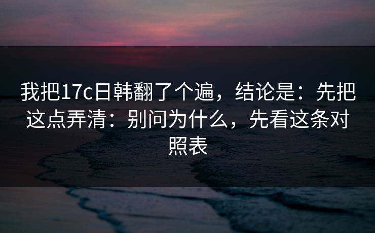 我把17c日韩翻了个遍，结论是：先把这点弄清：别问为什么，先看这条对照表