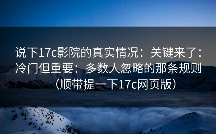 说下17c影院的真实情况：关键来了：冷门但重要：多数人忽略的那条规则（顺带提一下17c网页版）