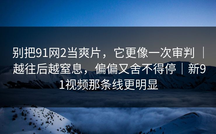 别把91网2当爽片，它更像一次审判 ｜ 越往后越窒息，偏偏又舍不得停｜新91视频那条线更明显