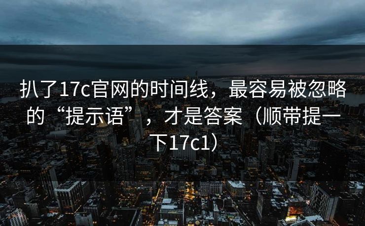 扒了17c官网的时间线，最容易被忽略的“提示语”，才是答案（顺带提一下17c1）  第1张
