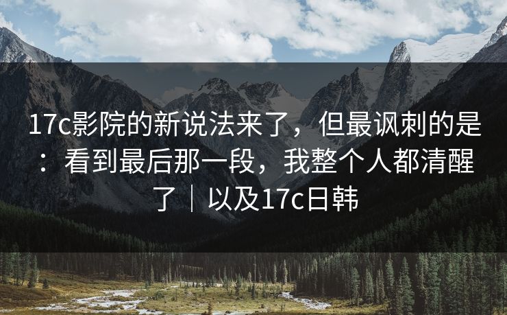 17c影院的新说法来了，但最讽刺的是：看到最后那一段，我整个人都清醒了｜以及17c日韩  第1张