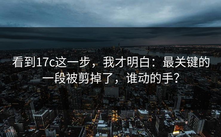 看到17c这一步,我才明白:最关键的一段被剪掉了,谁动的手? 第1张 看到17c这一步,我才明白:最关键的一段被剪掉了,谁动的手? 第1张
