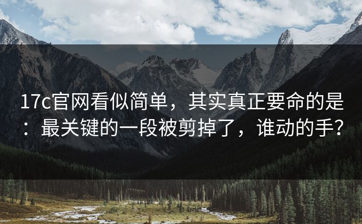 17c官网看似简单，其实真正要命的是：最关键的一段被剪掉了，谁动的手？  第1张