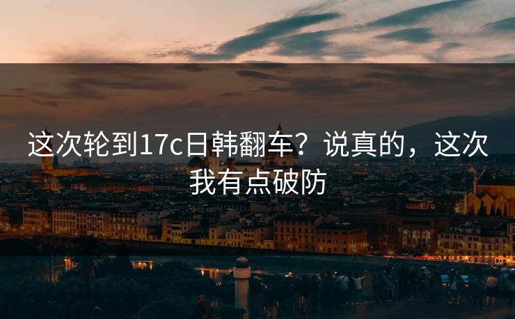 这次轮到17c日韩翻车？说真的，这次我有点破防  第1张