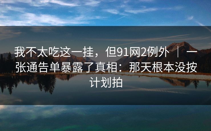 我不太吃这一挂，但91网2例外 ｜ 一张通告单暴露了真相：那天根本没按计划拍  第1张