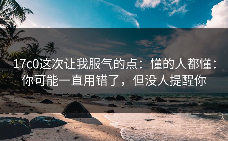 17c0这次让我服气的点：懂的人都懂：你可能一直用错了，但没人提醒你  第1张