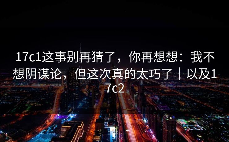 17c1这事别再猜了，你再想想：我不想阴谋论，但这次真的太巧了｜以及17c2  第1张