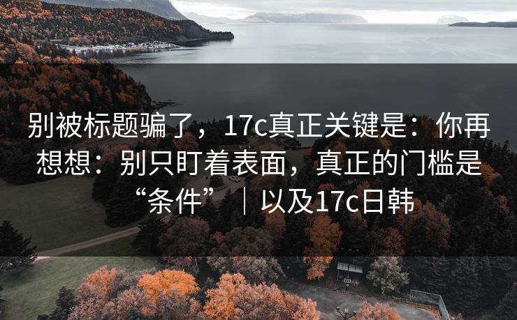 别被标题骗了，17c真正关键是：你再想想：别只盯着表面，真正的门槛是“条件”｜以及17c日韩  第1张